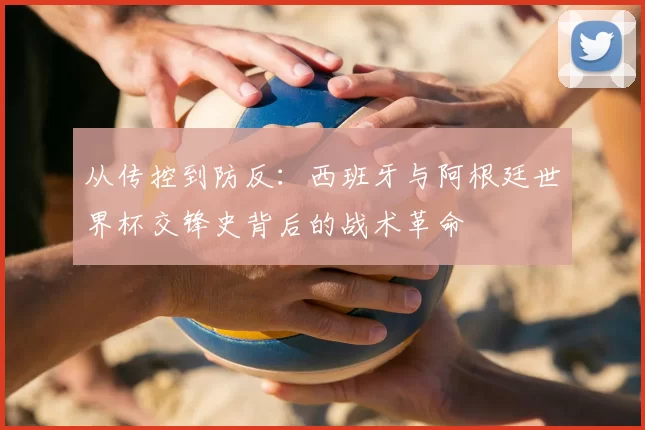 从传控到防反：西班牙与阿根廷世界杯交锋史背后的战术革命