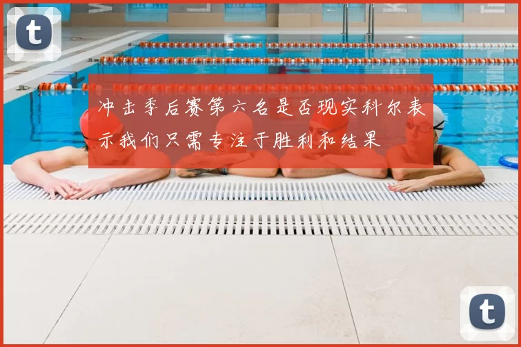 冲击季后赛第六名是否现实科尔表示我们只需专注于胜利和结果
