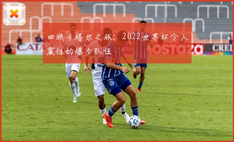 回顾卡塔尔之旅：2022世界杯令人震惊的爆冷队伍