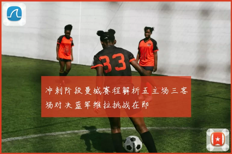 冲刺阶段曼城赛程解析五主场三客场对决蓝军维拉挑战在即