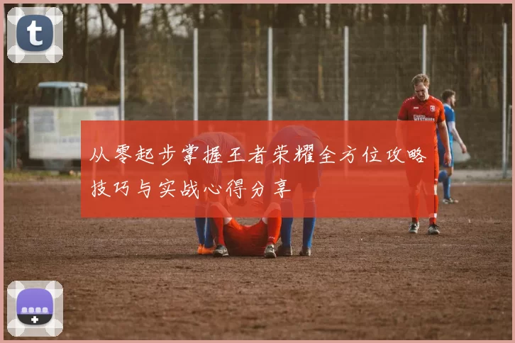 从零起步掌握王者荣耀全方位攻略技巧与实战心得分享