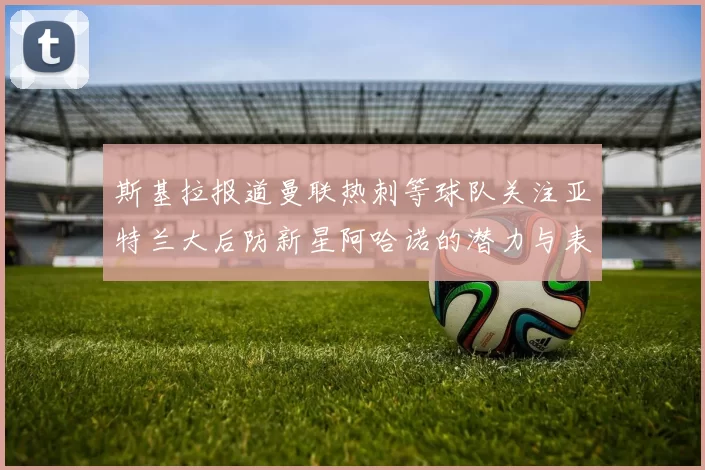 斯基拉报道曼联热刺等球队关注亚特兰大后防新星阿哈诺的潜力与表现
