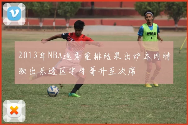 2013年NBA选秀重排结果出炉本内特跌出乐透区字母哥升至次席