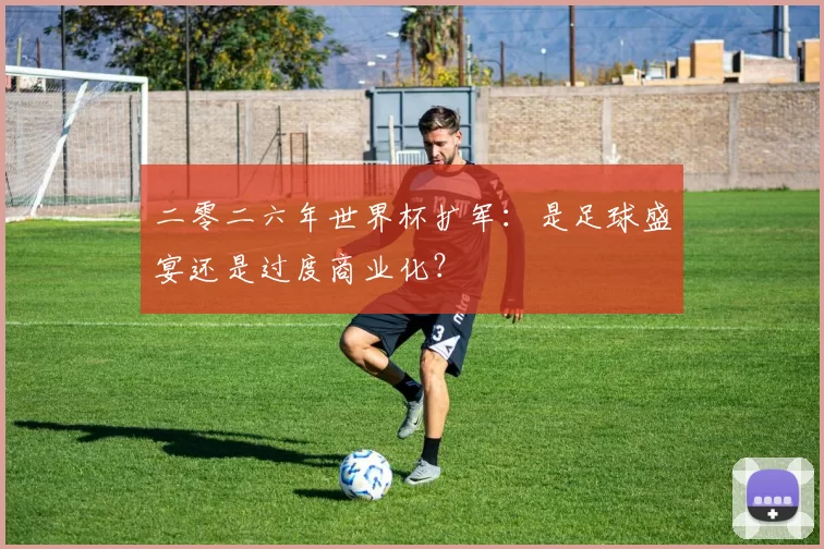 二零二六年世界杯扩军：是足球盛宴还是过度商业化？