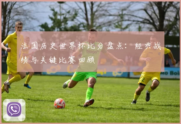 法国历史世界杯比分盘点：经典战绩与关键比赛回顾