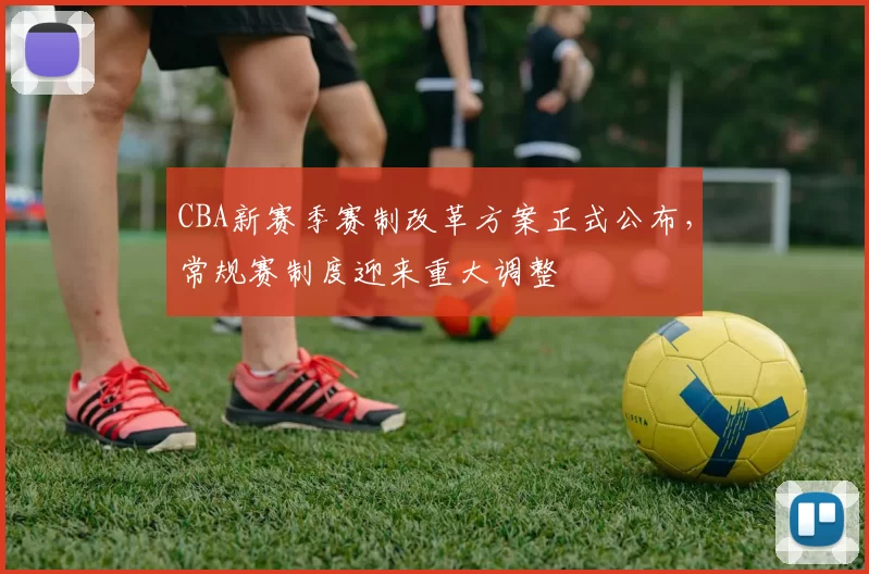 CBA新赛季赛制改革方案正式公布,常规赛制度迎来重大调整