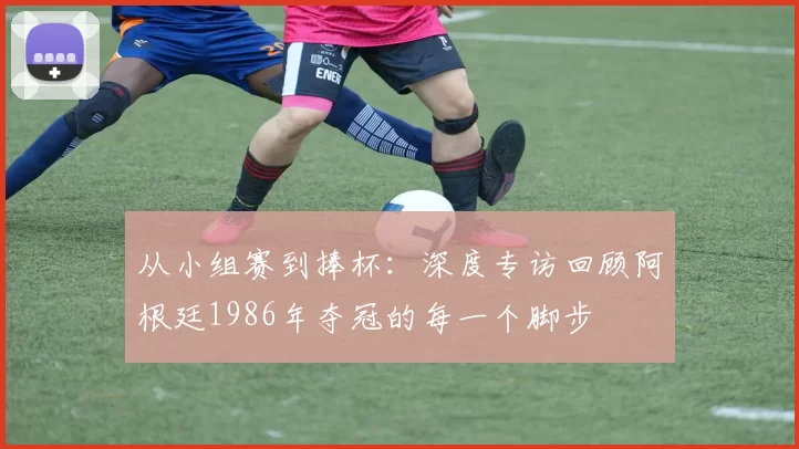 从小组赛到捧杯：深度专访回顾阿根廷1986年夺冠的每一个脚步