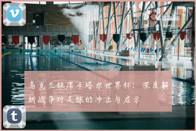 乌克兰缺席卡塔尔世界杯：深度解析战争对足球的冲击与启示