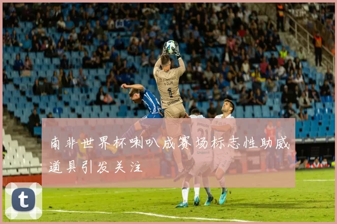 南非世界杯喇叭成赛场标志性助威道具引发关注