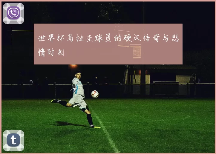 世界杯乌拉圭球员的硬汉传奇与悲情时刻
