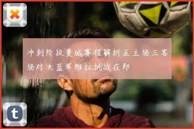 冲刺阶段曼城赛程解析五主场三客场对决蓝军维拉挑战在即