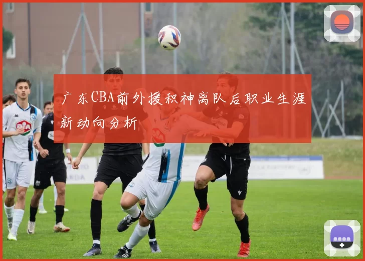 广东CBA前外援积神离队后职业生涯新动向分析