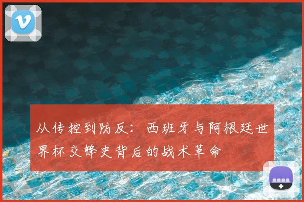 从传控到防反：西班牙与阿根廷世界杯交锋史背后的战术革命